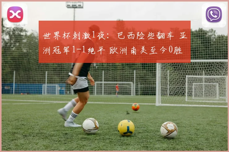 世界杯刺激1夜：巴西险些翻车 亚洲冠军1-1绝平 欧洲南美至今0胜