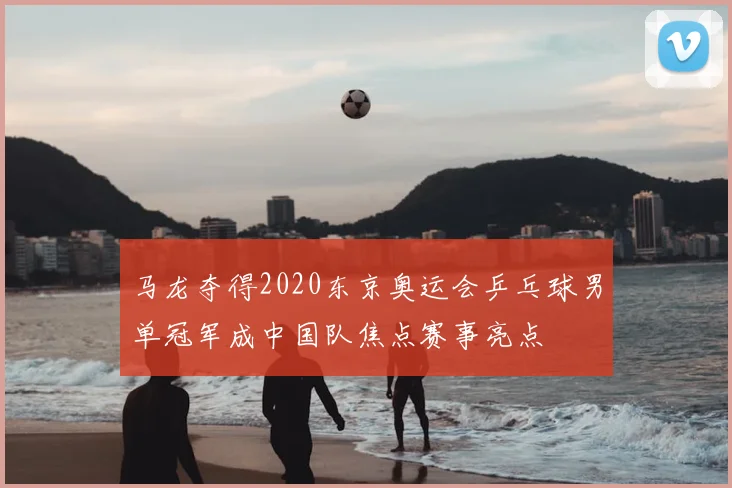 马龙夺得2020东京奥运会乒乓球男单冠军成中国队焦点赛事亮点