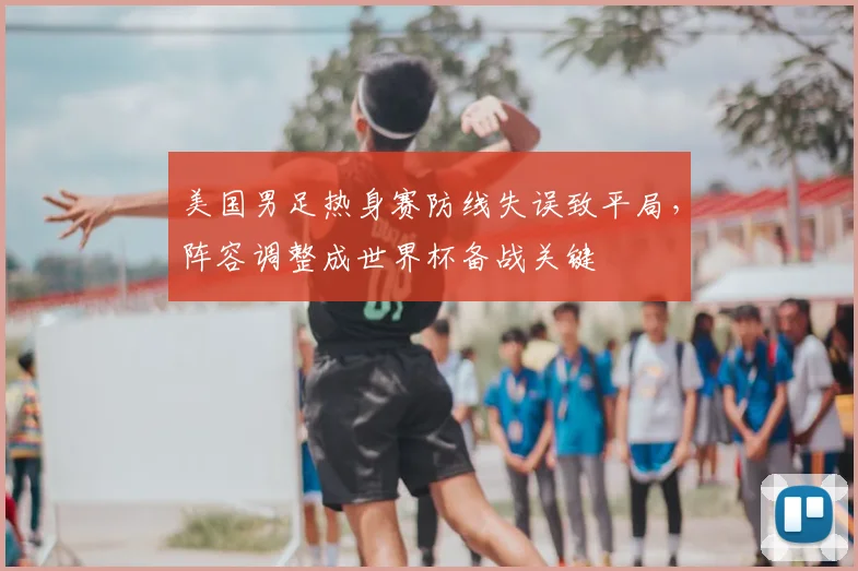 美国男足热身赛防线失误致平局，阵容调整成世界杯备战关键