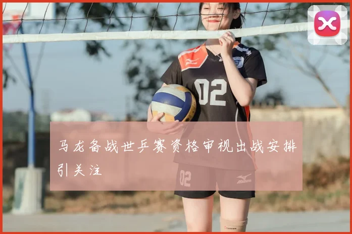 马龙备战世乒赛资格审视出战安排引关注