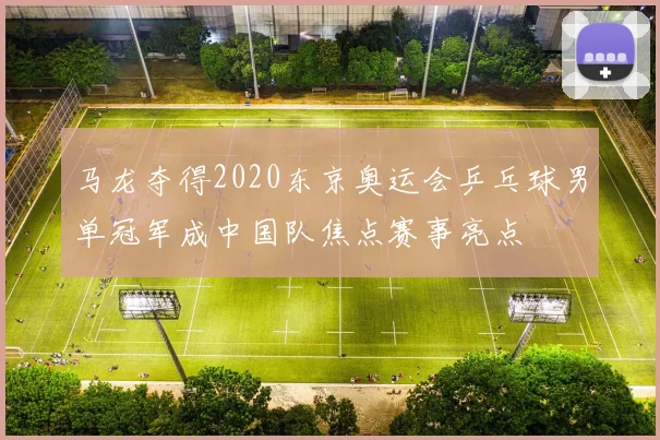 马龙夺得2020东京奥运会乒乓球男单冠军成中国队焦点赛事亮点