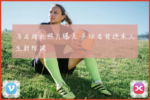 马龙婚礼照片曝光 乒坛名将迎来人生新阶段