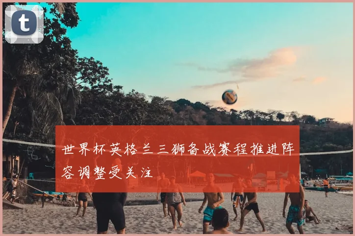 世界杯英格兰三狮备战赛程推进阵容调整受关注