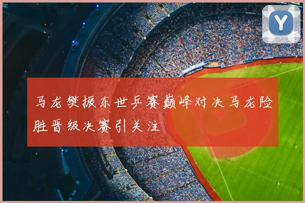 马龙樊振东世乒赛巅峰对决马龙险胜晋级决赛引关注
