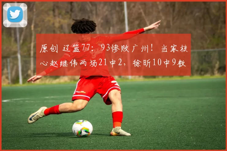 原创 辽篮77：93惨败广州！当家核心赵继伟两场21中2，徐昕10中9教学局