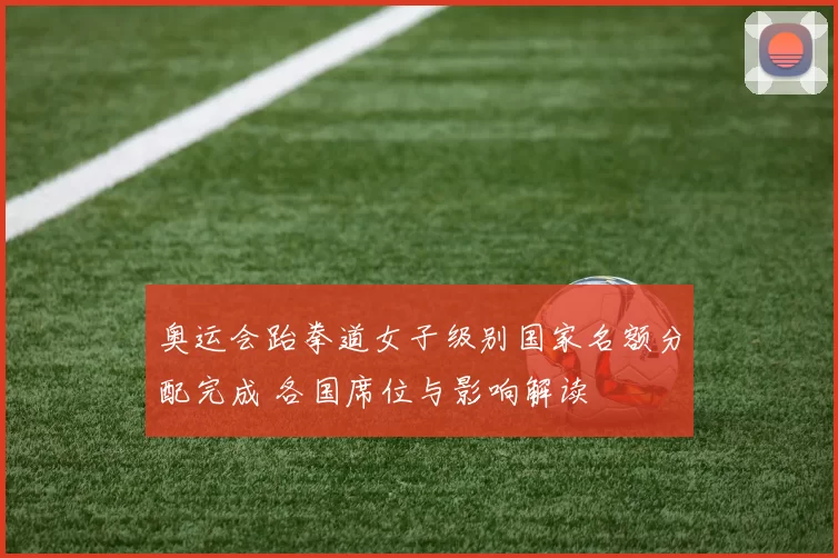 奥运会跆拳道女子级别国家名额分配完成 各国席位与影响解读