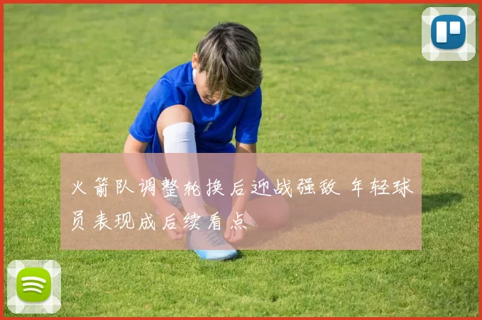 火箭队调整轮换后迎战强敌 年轻球员表现成后续看点