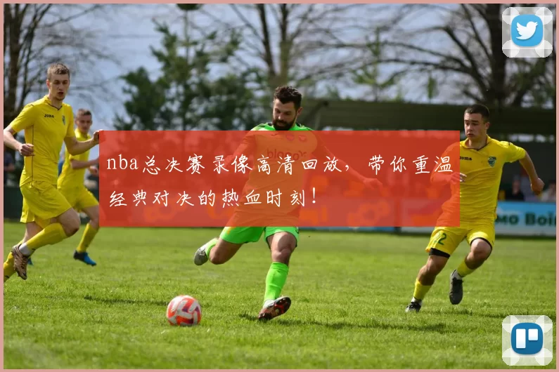 nba总决赛录像高清回放，带你重温经典对决的热血时刻！