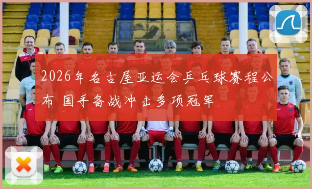 2026年名古屋亚运会乒乓球赛程公布 国手备战冲击多项冠军