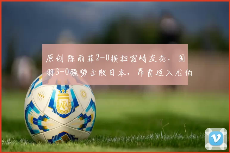 原创 陈雨菲2-0横扫宫崎友花，国羽3-0强势击败日本，昂首迈入尤伯杯决赛