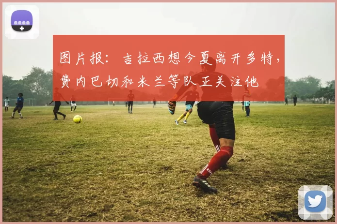 图片报：吉拉西想今夏离开多特，费内巴切和米兰等队正关注他