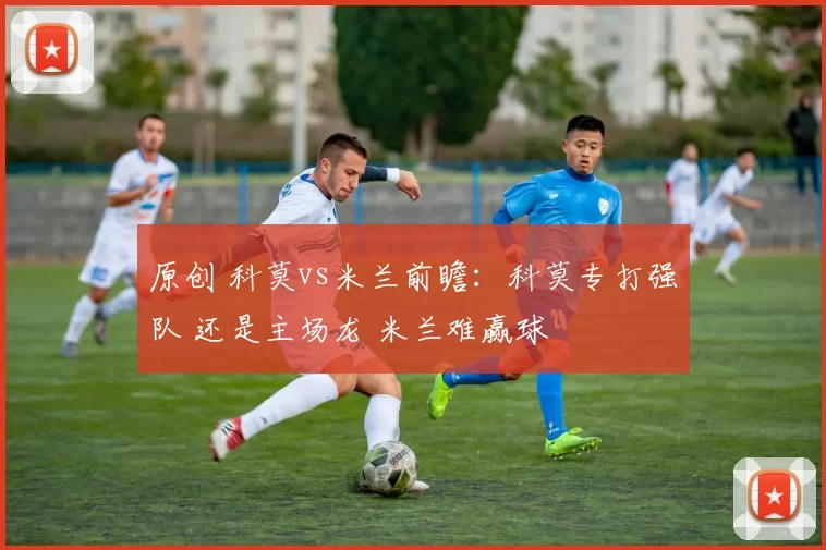 原创 科莫vs米兰前瞻：科莫专打强队 还是主场龙 米兰难赢球