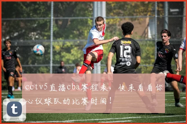 cctv5直播cba赛程表，快来看看你心仪球队的比赛时间！