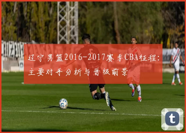 辽宁男篮2016-2017赛季CBA征程:主要对手分析与晋级前景