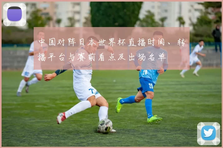 中国对阵日本世界杯直播时间、转播平台与赛前看点及出场名单