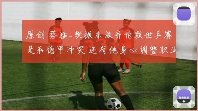 原创 蔡猛_樊振东放弃伦敦世乒赛是和德甲冲突 还有他身心调整职业规划考虑