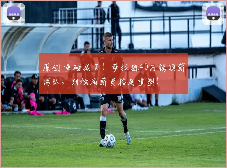 原创 重磅减负!萨拉赫40万镑顶薪离队,利物浦薪资格局重塑!