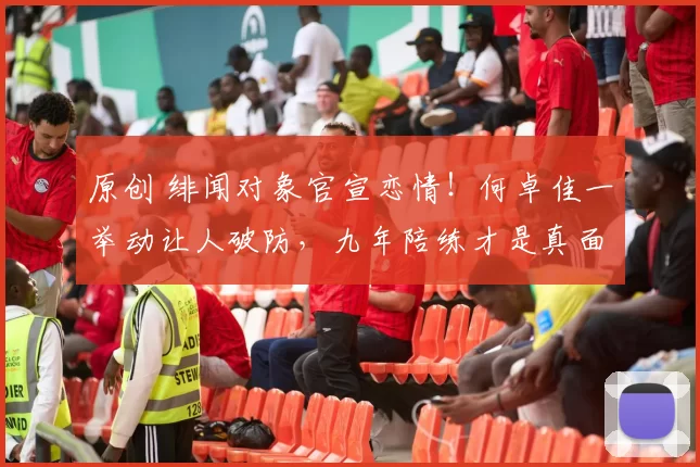 原创 绯闻对象官宣恋情!何卓佳一举动让人破防,九年陪练才是真面目