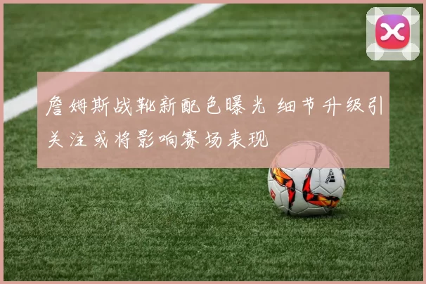 詹姆斯战靴新配色曝光 细节升级引关注或将影响赛场表现