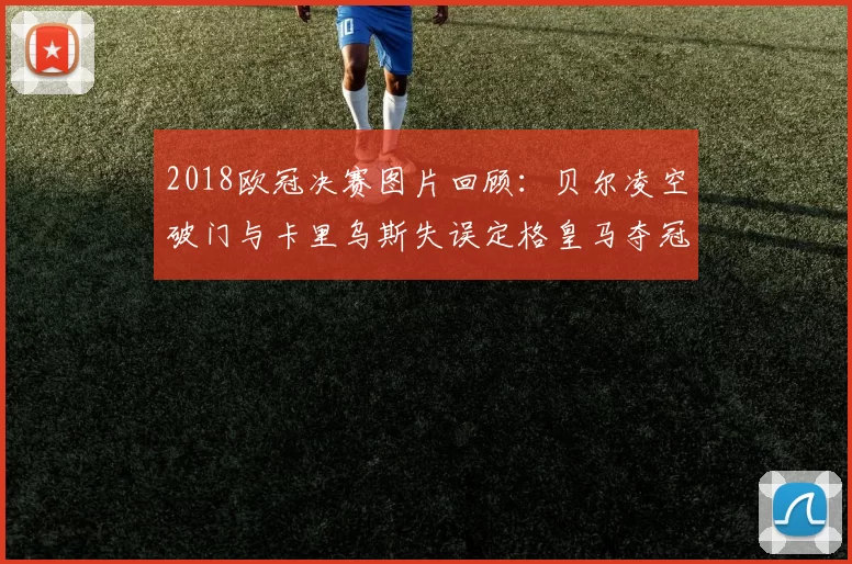 2018欧冠决赛图片回顾：贝尔凌空破门与卡里乌斯失误定格皇马夺冠