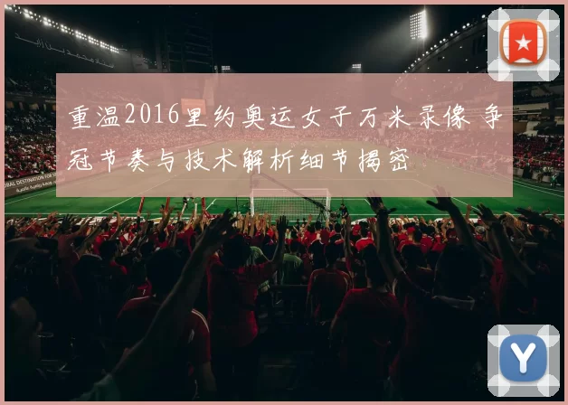 重温2016里约奥运女子万米录像 争冠节奏与技术解析细节揭密