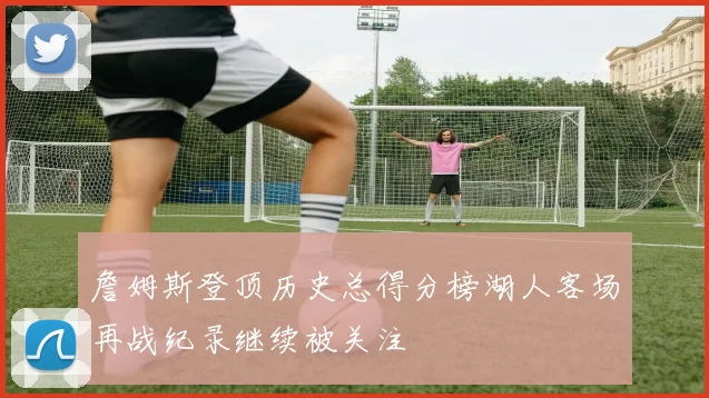 詹姆斯登顶历史总得分榜湖人客场再战纪录继续被关注