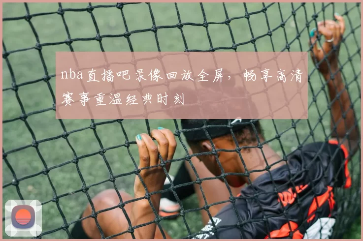 nba直播吧录像回放全屏，畅享高清赛事重温经典时刻