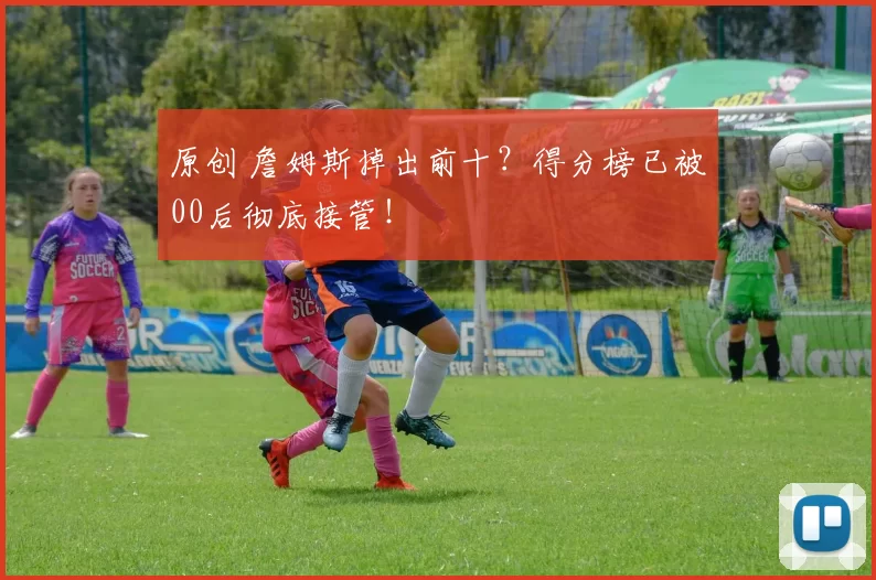 原创 詹姆斯掉出前十？得分榜已被00后彻底接管！