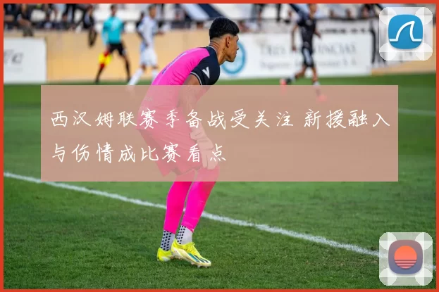 西汉姆联赛季备战受关注 新援融入与伤情成比赛看点