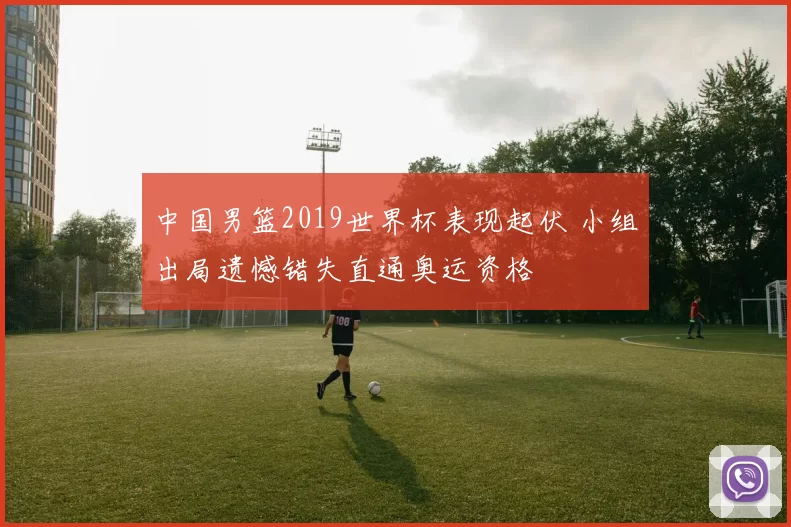 中国男篮2019世界杯表现起伏 小组出局遗憾错失直通奥运资格