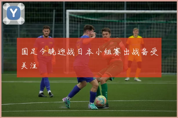 国足今晚迎战日本小组赛出战备受关注