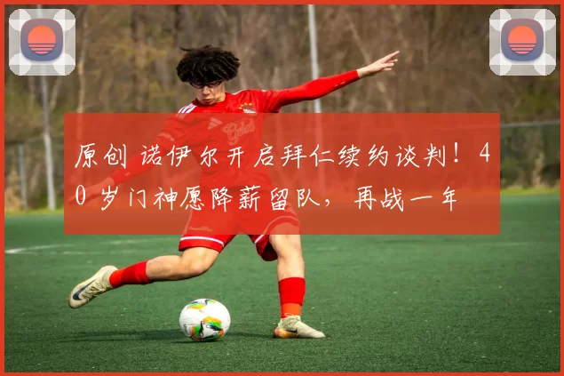 原创 诺伊尔开启拜仁续约谈判！40 岁门神愿降薪留队，再战一年