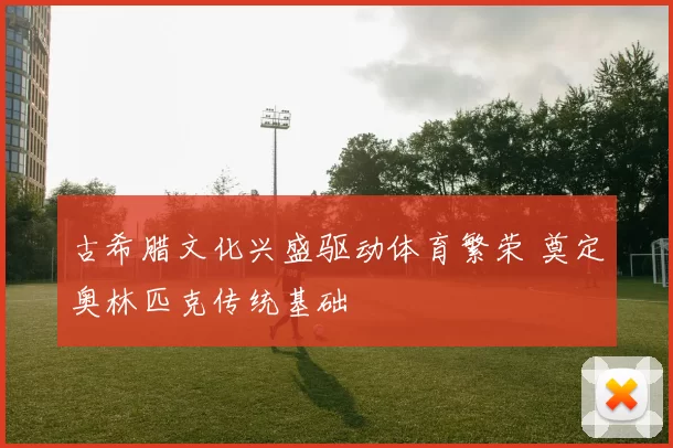 古希腊文化兴盛驱动体育繁荣 奠定奥林匹克传统基础
