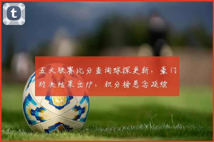五大联赛比分查询球探更新，豪门对决结果出炉，积分榜悬念延续
