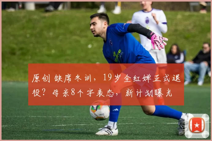 原创 缺席冬训，19岁全红婵正式退役？母亲8个字表态，新计划曝光