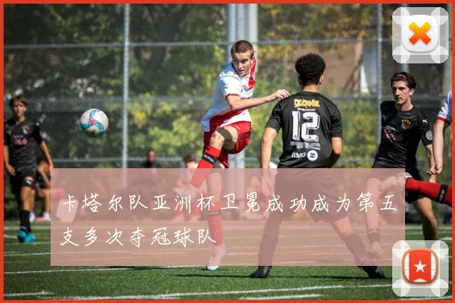 卡塔尔队亚洲杯卫冕成功成为第五支多次夺冠球队