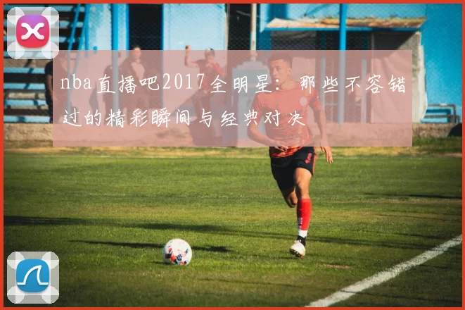 nba直播吧2017全明星：那些不容错过的精彩瞬间与经典对决