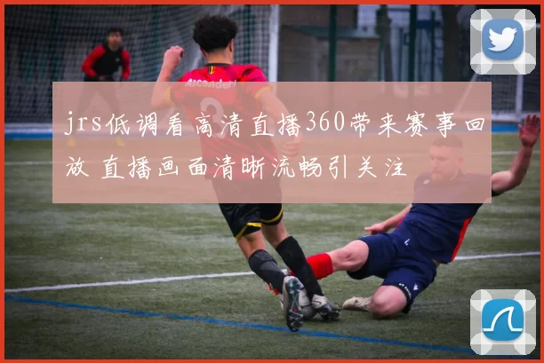 jrs低调看高清直播360带来赛事回放 直播画面清晰流畅引关注