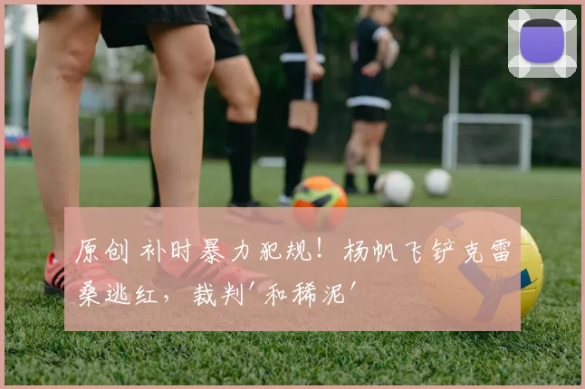 原创 补时暴力犯规！杨帆飞铲克雷桑逃红，裁判'和稀泥'引争议！