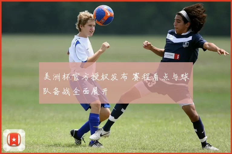 美洲杯官方授权发布 赛程看点与球队备战全面展开