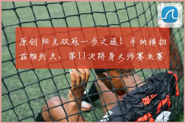 原创 阳光双冠一步之遥！辛纳横扫兹维列夫，第11次跻身大师赛决赛