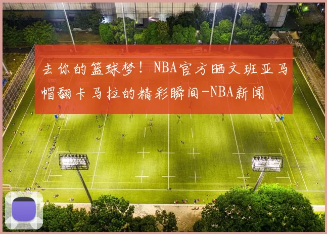 去你的篮球梦！NBA官方晒文班亚马帽翻卡马拉的精彩瞬间-NBA新闻
