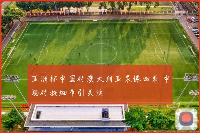 亚洲杯中国对澳大利亚录像回看 中场对抗细节引关注