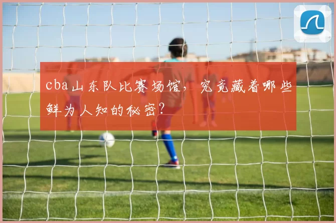 cba山东队比赛场馆，究竟藏着哪些鲜为人知的秘密？