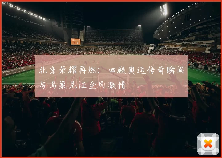 北京荣耀再燃：回顾奥运传奇瞬间与鸟巢见证全民激情