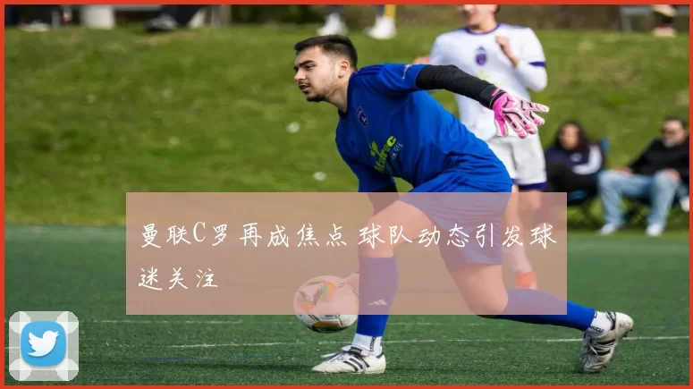 曼联C罗再成焦点 球队动态引发球迷关注