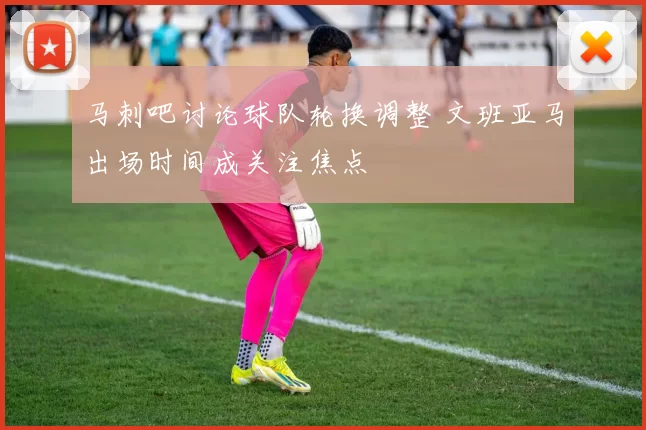 马刺吧讨论球队轮换调整 文班亚马出场时间成关注焦点
