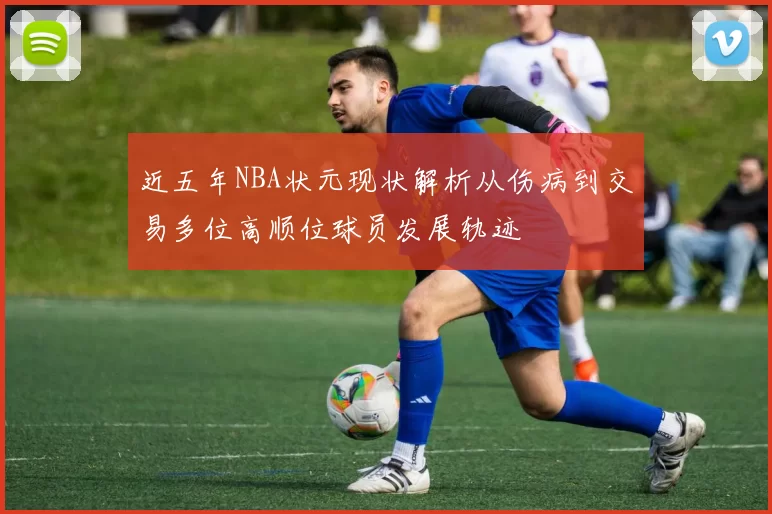 近五年NBA状元现状解析从伤病到交易多位高顺位球员发展轨迹