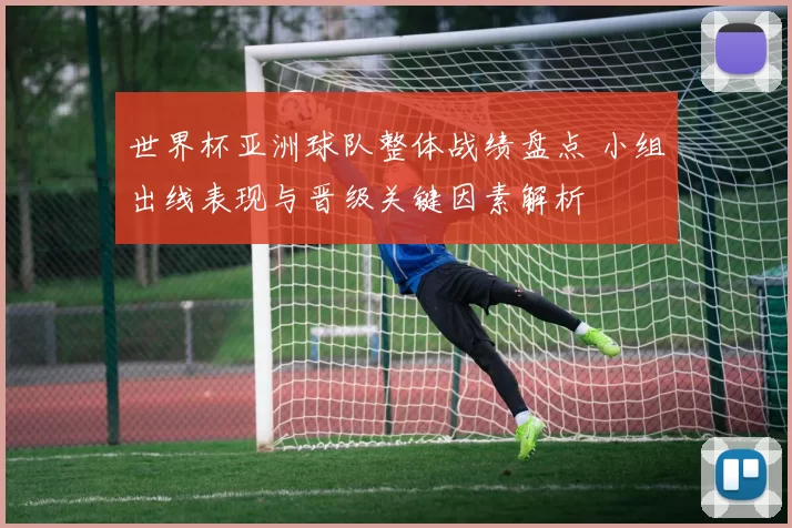 世界杯亚洲球队整体战绩盘点 小组出线表现与晋级关键因素解析