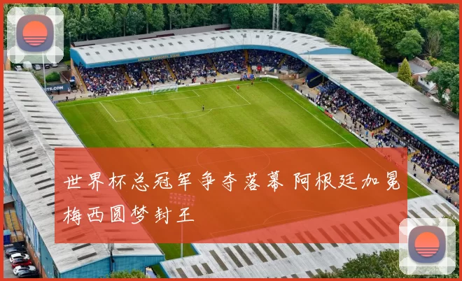 世界杯总冠军争夺落幕 阿根廷加冕梅西圆梦封王